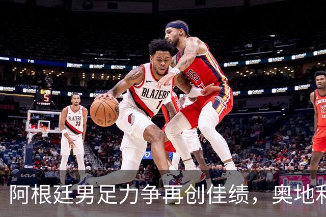 阿根廷男足力争再创佳绩，奥地利男足硬仗能力存疑？